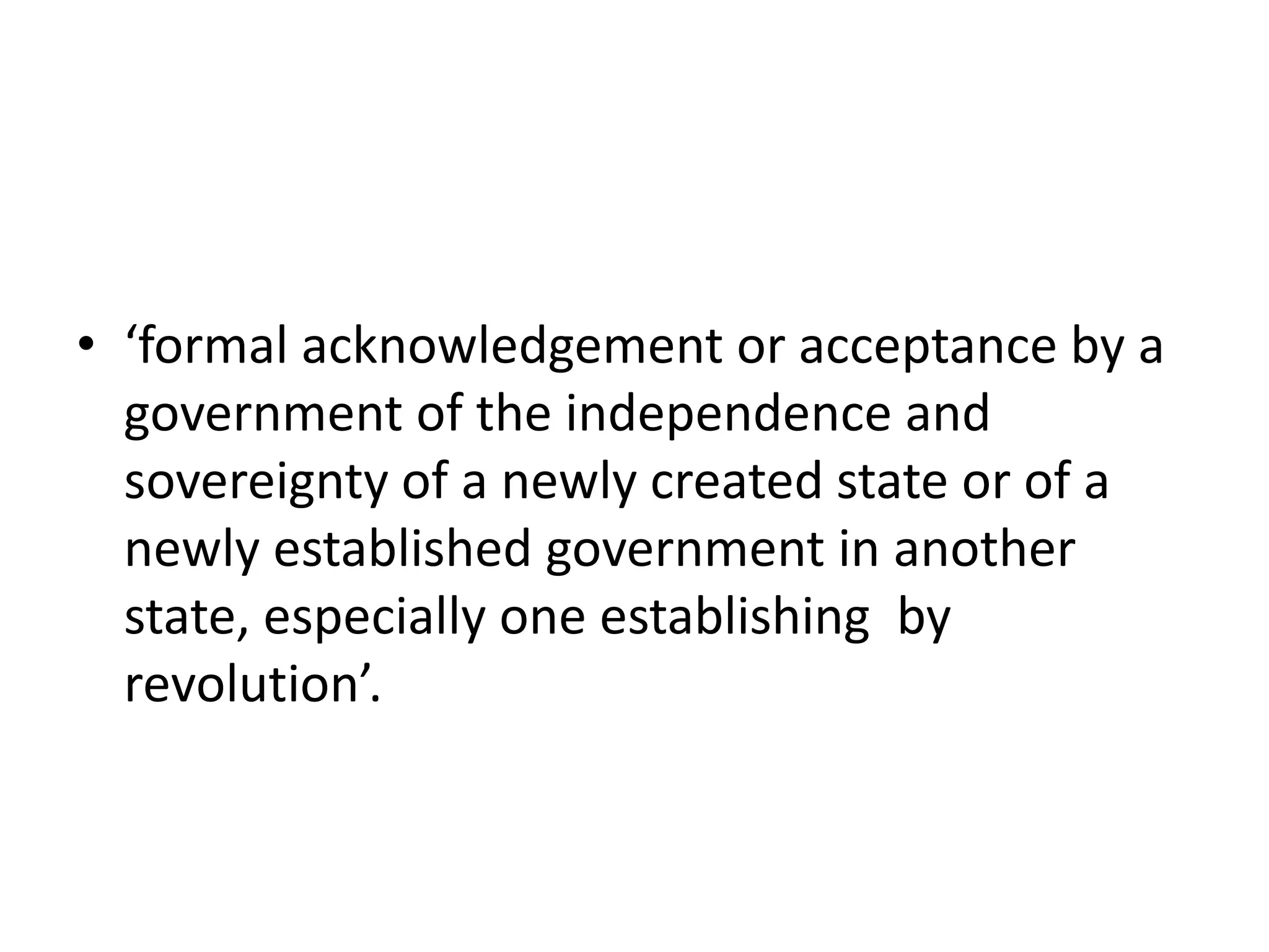 • ‘formal acknowledgement or acceptance by a 
government of the independence and 
sovereignty of a newly created state or of a 
newly established government in another 
state, especially one establishing by 
revolution’. 
 