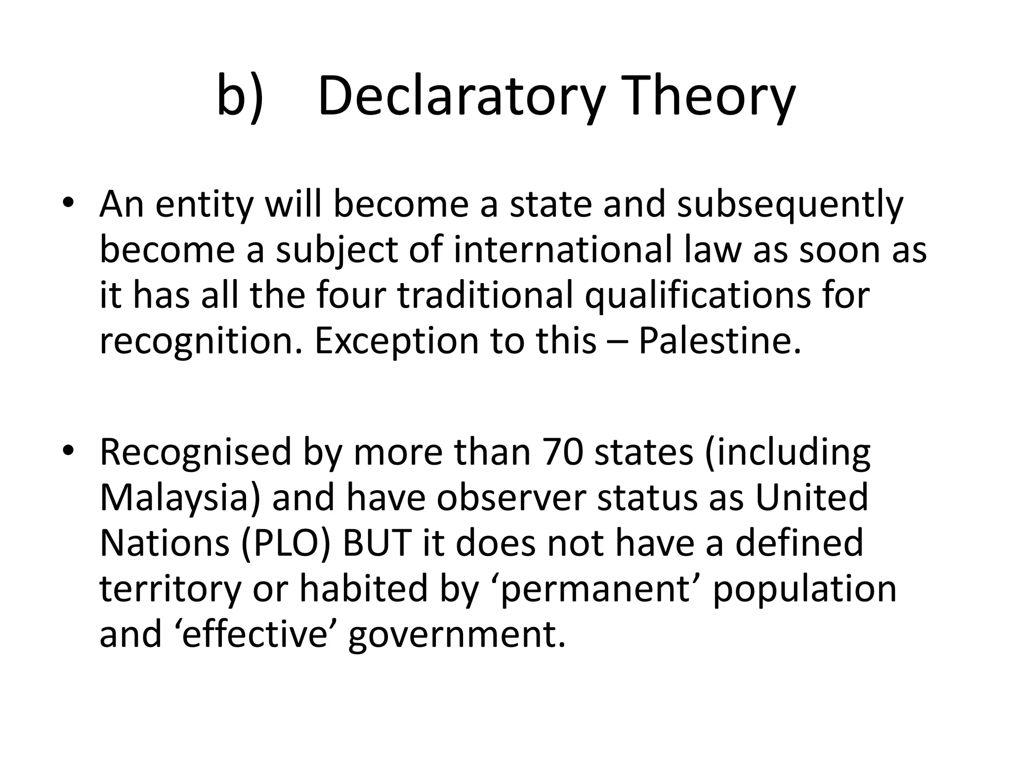 b) Declaratory Theory 
• An entity will become a state and subsequently 
become a subject of international law as soon as 
it has all the four traditional qualifications for 
recognition. Exception to this – Palestine. 
• Recognised by more than 70 states (including 
Malaysia) and have observer status as United 
Nations (PLO) BUT it does not have a defined 
territory or habited by ‘permanent’ population 
and ‘effective’ government. 
 