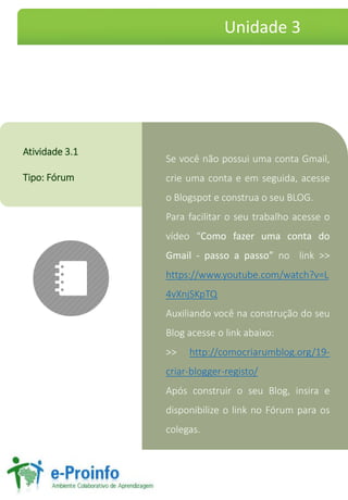 SevocênãopossuiumacontaGmail, crieumacontaeemseguida,acesseoBlogspoteconstruaoseuBLOG. 
Parafacilitaroseutrabalhoacesseovídeo“ComofazerumacontadoGmail-passoapasso”nolink>> https://www.youtube.com/watch?v=L4vXnjSKpTQ 
AuxiliandovocênaconstruçãodoseuBlogacesseolinkabaixo: 
>>http://comocriarumblog.org/19- criar-blogger-registo/ 
ApósconstruiroseuBlog,insiraedisponibilizeolinknoFórumparaoscolegas. 
Atividade3.1 
Tipo:Fórum 
Unidade 3  