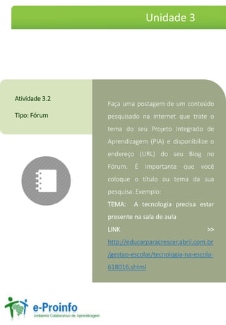 FaçaumapostagemdeumconteúdopesquisadonainternetquetrateotemadoseuProjetoIntegradodeAprendizagem(PIA)edisponibilizeoendereço(URL)doseuBlognoFórum.Éimportantequevocêcoloqueotítulooutemadasuapesquisa.Exemplo: 
TEMA:Atecnologiaprecisaestarpresentenasaladeaula 
LINK>> http://educarparacrescer.abril.com.br/gestao-escolar/tecnologia-na-escola- 618016.shtml 
Atividade3.2 
Tipo:Fórum 
Unidade 3  