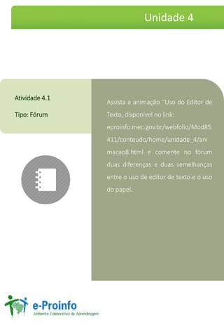 Assistaaanimação“UsodoEditordeTexto,disponívelnolink: 
eproinfo.mec.gov.br/webfolio/Mod85411/conteudo/home/unidade_4/animacao8.htmlecomentenofórumduasdiferençaseduassemelhançasentreousodeeditordetextoeousodopapel. 
Atividade4.1 
Tipo:Fórum 
Unidade 4  