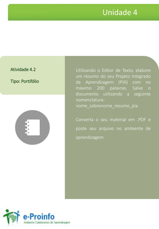 UtilizandooEditordeTexto,elaboreumresumodoseuProjetoIntegradodeAprendizagem(PIA)comnomáximo200palavras.Salveodocumentoutilizandoaseguintenomenclatura: nome_sobrenome_resumo_pia 
Convertaoseumaterialem.PDFeposteseuarquivonoambientedeaprendizagem. 
Atividade4.2 
Tipo:Portifólio 
Unidade 4  