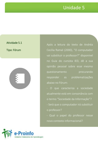 ApósaleituradotextodeAndréaCecíliaRamal(2000),“Ocomputadorvaisubstituiroprofessor?”disponívelnoGuiadocursistaIED,dêasuaopiniãopessoalsobreessemesmoquestionamentoprocurandoresponderasproblematizaçõesabaixonoFórum: 
-Oquecaracterizaasociedadeatualmenteestáemconsonânciacomotermo“SociedadedaInformação”? 
-Seráqueocomputadorirásubstituiroprofessor? 
-Qualopapeldoprofessornessenovocontextoinformacional? 
Atividade5.1 
Tipo:Fórum 
Unidade 5  
