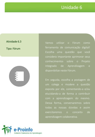 VamosutilizaroFórumcomoferramentadecomunicaçãodigital! EscolhaumaquestãoquevocêconsideraimportanteaprimorarseusconhecimentossobreoProjetoIntegradodeAprendizagemedisponibilizenesteFórum. 
Emseguida,escolhaapostagemdeumcolegaemodereaquestãoexpostaporele,comentando-ae/ouelucidando-adeformaacontribuircomaaprendizagemdomesmo. Dessaforma,conversaremossobretodasasnossasdúvidaseassimexercitaremosoconceitodeaprendizagemcolaborativa. 
Atividade6.3 
Tipo:Fórum 
Unidade 6  