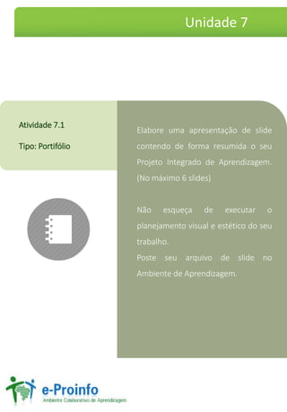 ElaboreumaapresentaçãodeslidecontendodeformaresumidaoseuProjetoIntegradodeAprendizagem. (Nomáximo6slides) 
Nãoesqueçadeexecutaroplanejamentovisualeestéticodoseutrabalho. 
PosteseuarquivodeslidenoAmbientedeAprendizagem. 
Atividade7.1 
Tipo:Portifólio 
Unidade 7  