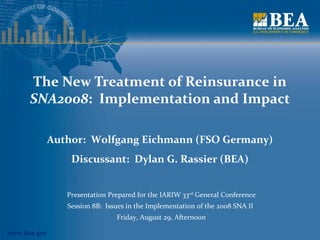 The New Treatment of Reinsurance in 
SNA2008: Implementation and Impact 
www.bea.gov 
Author: Wolfgang Eichmann (FSO Germany) 
Discussant: Dylan G. Rassier (BEA) 
Presentation Prepared for the IARIW 33rd General Conference 
Session 8B: Issues in the Implementation of the 2008 SNA II 
Friday, August 29, Afternoon 
 