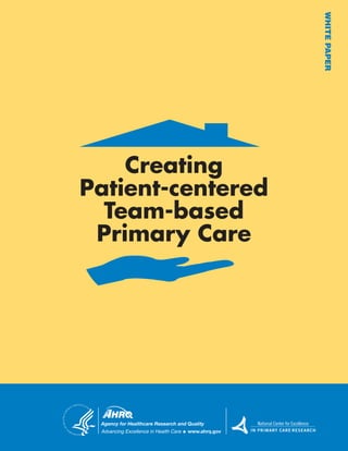WHITEPAPER
Creating
Patient-centered
Team-based
Primary Care
Agency for Healthcare Research and Quality
Advancing Excellence in Health Care www.ahrq.gov
National Center for Excellence
I N P R I M A R Y C A R E R E S E A R C H
National Center for Excellence
IN PRIMARY CARE RESEARCH
National Center for Excellence
IN PRIMARY CARE RESEARCH
 