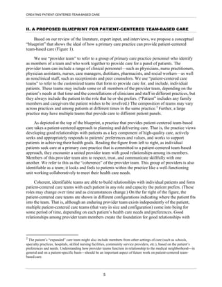 CREATING PATIENT-CENTERED TEAM-BASED CARE
II. A PROPOSED BLUEPRINT FOR PATIENT-CENTERED TEAM-BASED CARE
Based on our review of the literature, expert input, and interviews, we propose a conceptual
“blueprint” that shows the ideal of how a primary care practice can provide patient-centered
team-based care (Figure 1).
We use “provider team” to refer to a group of primary care practice personnel who identify
as members of a team and who work together to provide care for a panel of patients. The
provider team can include a range of clinical personnel—such as physicians, nurse practitioners,
physician assistants, nurses, care managers, dietitians, pharmacists, and social workers—as well
as nonclinical staff, such as receptionists and peer counselors. We use “patient-centered care
teams” to refer to the customized teams that form to provide care for, and include, individual
patients. These teams may include some or all members of the provider team, depending on the
patient’s needs at that time and the constellations of clinicians and staff in different practices, but
they always include the patient in the role that he or she prefers. (“Patient” includes any family
members and caregivers the patient wishes to be involved.) The composition of teams may vary
across practices and among patients at different times in the same practice.2
Further, a large
practice may have multiple teams that provide care to different patient panels.
As depicted at the top of the blueprint, a practice that provides patient-centered team-based
care takes a patient-centered approach to planning and delivering care. That is, the practice views
developing good relationships with patients as a key component of high-quality care, actively
seeks and appropriately responds to patients’ preferences and values, and works to support
patients in achieving their health goals. Reading the figure from left to right, as individual
patients seek care at a primary care practice that is committed to a patient-centered team-based
approach, they encounter a united provider team with good relationships among its members.
Members of this provider team aim to respect, trust, and communicate skillfully with one
another. We refer to this as the “coherence” of the provider team. This group of providers is also
identifiable as a team; it looks and feels to patients within the practice like a well-functioning
unit working collaboratively to meet their health care needs.
Coherent, identifiable teams are able to build relationships with individual patients and form
patient-centered care teams with each patient in any role and capacity the patient prefers. (These
roles may change over time and as circumstances change.) On the far right of the figure, the
patient-centered care teams are shown in different configurations indicating where the patient fits
into the team. That is, although an enduring provider team exists independently of the patient,
multiple patient-centered care teams (that vary in size and configuration) come into being for
some period of time, depending on each patient’s health care needs and preferences. Good
relationships among provider team members create the foundation for good relationships with
2
The patient’s “expanded” care team might also include members from other settings of care (such as schools,
specialty practices, hospitals, skilled nursing facilities, community service providers, etc.), based on the patient’s
preferences and needs. Understanding how provider teams function in relationship to the medical neighborhood—in
general and on a patient-specific basis—should be an important aspect of future work on patient-centered team-
based care.
5
 