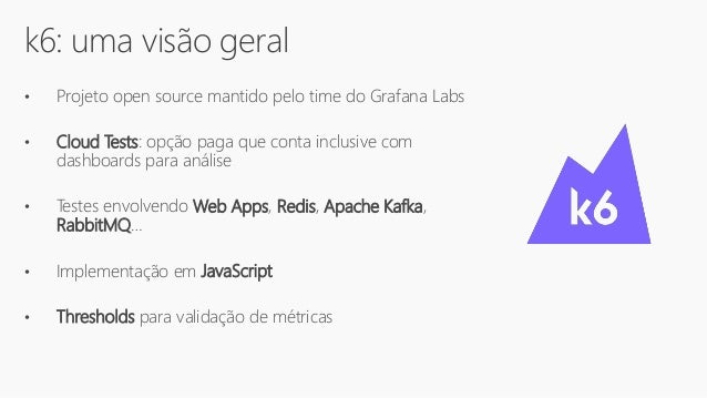 k6: uma visão geral
• Projeto open source mantido pelo time do Grafana Labs
• Cloud Tests: opção paga que conta inclusive com
dashboards para análise
• Testes envolvendo Web Apps, Redis, Apache Kafka,
RabbitMQ…
• Implementação em JavaScript
• Thresholds para validação de métricas