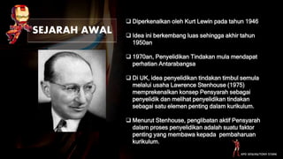 SEJARAH AWAL
 Diperkenalkan oleh Kurt Lewin pada tahun 1946
 Idea ini berkembang luas sehingga akhir tahun
1950an
 1970an, Penyelidikan Tindakan mula mendapat
perhatian Antarabangsa
 Di UK, idea penyelidikan tindakan timbul semula
melalui usaha Lawrence Stenhouse (1975)
memprekenalkan konsep Pensyarah sebagai
penyelidik dan melihat penyelidikan tindakan
sebagai satu elemen penting dalam kurikulum.
 Menurut Stenhouse, penglibatan aktif Pensyarah
dalam proses penyelidikan adalah suatu faktor
penting yang membawa kepada pembaharuan
kurikulum.
KPD 3016/K6/TONY STARK
 