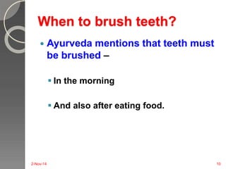 When to brush teeth? 
 Ayurveda mentions that teeth must 
be brushed – 
 In the morning 
 And also after eating food. 
2-Nov-14 10 
 