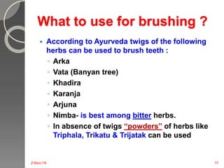What to use for brushing ? 
 According to Ayurveda twigs of the following 
herbs can be used to brush teeth : 
◦ Arka 
◦ Vata (Banyan tree) 
◦ Khadira 
◦ Karanja 
◦ Arjuna 
◦ Nimba- is best among bitter herbs. 
◦ In absence of twigs “powders” of herbs like 
Triphala, Trikatu & Trijatak can be used 
2-Nov-14 11 
 