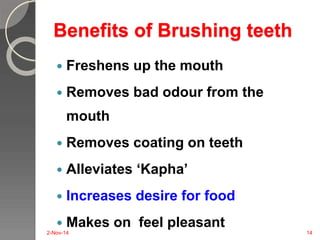 Benefits of Brushing teeth 
 Freshens up the mouth 
 Removes bad odour from the 
mouth 
 Removes coating on teeth 
 Alleviates ‘Kapha’ 
 Increases desire for food 
 Makes on feel pleasant 
2-Nov-14 14 
 