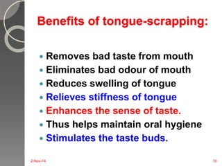 Benefits of tongue-scrapping: 
 Removes bad taste from mouth 
 Eliminates bad odour of mouth 
 Reduces swelling of tongue 
 Relieves stiffness of tongue 
 Enhances the sense of taste. 
 Thus helps maintain oral hygiene 
 Stimulates the taste buds. 
2-Nov-14 16 
 