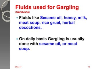 Fluids used for Gargling 
(Gandusha) 
 Fluids like Sesame oil, honey, milk, 
meat soup, rice gruel, herbal 
decoctions. 
 On daily basis Gargling is usually 
done with sesame oil, or meat 
soup. 
2-Nov-14 18 
 