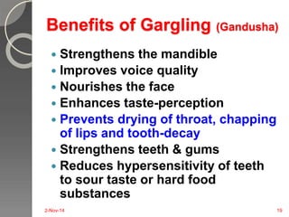 Benefits of Gargling (Gandusha) 
 Strengthens the mandible 
 Improves voice quality 
 Nourishes the face 
 Enhances taste-perception 
 Prevents drying of throat, chapping 
of lips and tooth-decay 
 Strengthens teeth & gums 
 Reduces hypersensitivity of teeth 
to sour taste or hard food 
substances 
2-Nov-14 19 
 