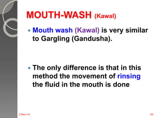 MOUTH-WASH (Kawal) 
 Mouth wash (Kawal) is very similar 
to Gargling (Gandusha). 
 The only difference is that in this 
method the movement of rinsing 
the fluid in the mouth is done 
2-Nov-14 20 
 