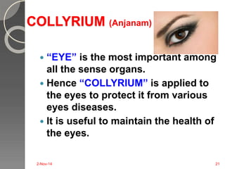 COLLYRIUM (Anjanam) 
 “EYE” is the most important among 
all the sense organs. 
 Hence “COLLYRIUM” is applied to 
the eyes to protect it from various 
eyes diseases. 
 It is useful to maintain the health of 
the eyes. 
2-Nov-14 21 
 