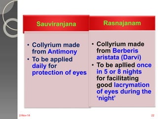 Sauviranjana 
• Collyrium made 
from Antimony 
• To be applied 
daily for 
protection of eyes 
Rasnajanam 
• Collyrium made 
from Berberis 
aristata (Darvi) 
• To be apllied once 
in 5 or 8 nights 
for facilitating 
good lacrymation 
of eyes during the 
‘night’ 
2-Nov-14 22 
 
