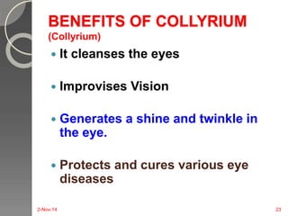 BENEFITS OF COLLYRIUM 
(Collyrium) 
 It cleanses the eyes 
 Improvises Vision 
 Generates a shine and twinkle in 
the eye. 
 Protects and cures various eye 
diseases 
2-Nov-14 23 
 