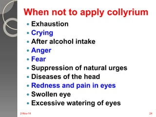 When not to apply collyrium 
 Exhaustion 
 Crying 
 After alcohol intake 
 Anger 
 Fear 
 Suppression of natural urges 
 Diseases of the head 
 Redness and pain in eyes 
 Swollen eye 
 Excessive watering of eyes 
2-Nov-14 24 
 