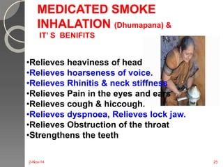 MEDICATED SMOKE 
INHALATION (Dhumapana) & 
IT’ S BENIFITS 
•Relieves heaviness of head 
•Relieves hoarseness of voice. 
•Relieves Rhinitis & neck stiffness 
•Relieves Pain in the eyes and ears 
•Relieves cough & hiccough. 
•Relieves dyspnoea, Relieves lock jaw. 
•Relieves Obstruction of the throat 
•Strengthens the teeth 
2-Nov-14 25 
 