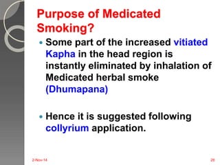 Purpose of Medicated 
Smoking? 
 Some part of the increased vitiated 
Kapha in the head region is 
instantly eliminated by inhalation of 
Medicated herbal smoke 
(Dhumapana) 
 Hence it is suggested following 
collyrium application. 
2-Nov-14 26 
 