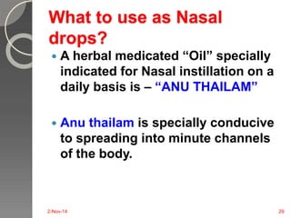What to use as Nasal 
drops? 
 A herbal medicated “Oil” specially 
indicated for Nasal instillation on a 
daily basis is – “ANU THAILAM” 
 Anu thailam is specially conducive 
to spreading into minute channels 
of the body. 
2-Nov-14 29 
 