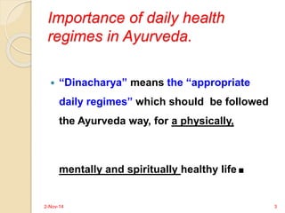 Importance of daily health 
regimes in Ayurveda. 
 “Dinacharya” means the “appropriate 
daily regimes” which should be followed 
the Ayurveda way, for a physically, 
mentally and spiritually healthy life. 
2-Nov-14 3 
 