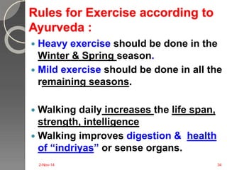 Rules for Exercise according to 
Ayurveda : 
 Heavy exercise should be done in the 
Winter & Spring season. 
 Mild exercise should be done in all the 
remaining seasons. 
 Walking daily increases the life span, 
strength, intelligence 
 Walking improves digestion & health 
of “indriyas” or sense organs. 
2-Nov-14 34 
 