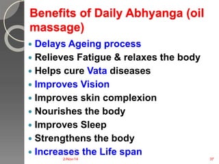 Benefits of Daily Abhyanga (oil 
massage) 
 Delays Ageing process 
 Relieves Fatigue & relaxes the body 
 Helps cure Vata diseases 
 Improves Vision 
 Improves skin complexion 
 Nourishes the body 
 Improves Sleep 
 Strengthens the body 
 Increases the Life span 
2-Nov-14 37 
 