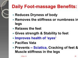 Daily Foot-massage Benefits: 
 Reduces Dryness of body 
 Removes the stiffness or numbness in 
legs 
 Relaxes the feet 
 Gives strength & Stability to feet 
 Improves health of ‘eyes’ 
 Pacifies Vata 
 Prevents – Sciatica, Cracking of feet & 
Muscle stiffness in the legs 
2-Nov-14 39 
 