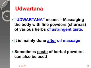 Udwartana 
 “UDWARTANA” means – Massaging 
the body with fine powders (churnas) 
of various herbs of astringent taste. 
 It is mainly done after oil massage 
 Sometimes paste of herbal powders 
can also be used 
2-Nov-14 43 
 
