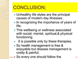 CONCLUSION; 
 Unhealthy life styles are the principal 
causes of modern day illnesses . 
 In recognizing the importance of years of 
life, 
 This wellbeing or wellness associated 
with social, mental, spiritual,& physical 
functioning. 
 It is possible only by these therapies. 
 So health management is free & 
enjoyable but disease management is 
costly & painful. 
 So every one should follow the 
2-Nov-14 53 
 