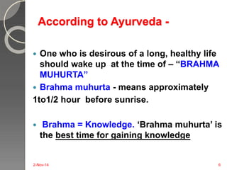 According to Ayurveda - 
 One who is desirous of a long, healthy life 
should wake up at the time of – “BRAHMA 
MUHURTA” 
 Brahma muhurta - means approximately 
1to1/2 hour before sunrise. 
 Brahma = Knowledge. ‘Brahma muhurta’ is 
the best time for gaining knowledge 
2-Nov-14 6 
 
