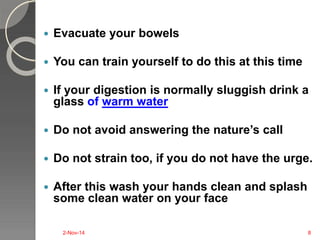  Evacuate your bowels 
 You can train yourself to do this at this time 
 If your digestion is normally sluggish drink a 
glass of warm water 
 Do not avoid answering the nature’s call 
 Do not strain too, if you do not have the urge. 
 After this wash your hands clean and splash 
some clean water on your face 
2-Nov-14 8 
 