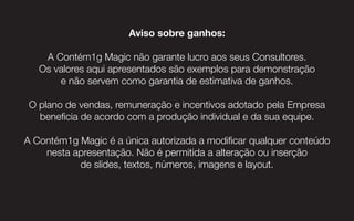 3131
Aviso sobre ganhos:
A Contém1g Magic não garante lucro aos seus Consultores.
Os valores aqui apresentados são exemplos para demonstração
e não servem como garantia de estimativa de ganhos.
O plano de vendas, remuneração e incentivos adotado pela Empresa
beneficia de acordo com a produção individual e da sua equipe.
A Contém1g Magic é a única autorizada a modificar qualquer conteúdo
nesta apresentação. Não é permitida a alteração ou inserção
de slides, textos, números, imagens e layout.
 