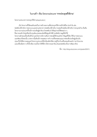 ใบงานที่ 7 เรื่อง โครงงานประเภท “การประยุกตใชงาน”

โครงงานประเภทการประยุกตใชงาน(Application)

       เปน โครงงานที่ใชคอมพิวเตอรในการสรางผลงานเพื่อประยุกตใชงานจริงในชีวิต ประจําวัน เชน
ซอฟตแวรสําหรับการออกแบบและตกแตงอาคาร ซอฟตแวรสําหรับการผสมสี ซอฟตแวรสําหรับการระบุคนราย เปนตน
โครงงานงานประเภทนี้จะมีการประดิษฐฮารดแวร ซอฟตแวร หรืออุปกรณใชสอยตาง ๆ
ซึ่งอาจจะสรางใหมหรือปรับปรุงดัดแปลงของเดิมที่มีอยูแลวใหมี ประสิทธิภาพสูงขึ้นก็ได
โครงงานลักษณะนีจะตองศึกษาและวิเคราะหความตองการของผูใชกอนแลวนํา ขอมูลที่ไดมาใชในการออกแบบ
                  ้
และพัฒนาสิ่งของนั้น ๆ ตอจากนั้นตองมีการทดสอบการทํางานหรือทดสอบคุณภาพของสิ่งประดิษฐแลวปรับ
ปรุงแกไขใหมีความสมบูรณ โครงงานประเภทนี้นักเรียนตองใชความรูเกี่ยวกับเครืองคอมพิวเตอร ภาษาโปรแกรม
                                                                             ่
และเครื่องมือตาง ๆ ที่เกี่ยวของ รวมทั้งอาจใชวิธีทางวิศวกรรมฮารดแวรและซอฟตแวรในการพัฒนาดวย

                                                               ที่มา http://blog.eduzones.com/jipatar/85915
 