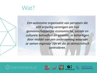 Wat?
Een autonome organisatie van personen die
zich vrijwillig verenigen om hun
gemeenschappelijke economische, sociale en
culturele behoeften en ambities te behartigen
door middel van een onderneming waarvan
ze samen eigenaar zijn en die ze democratisch
controleren.
 