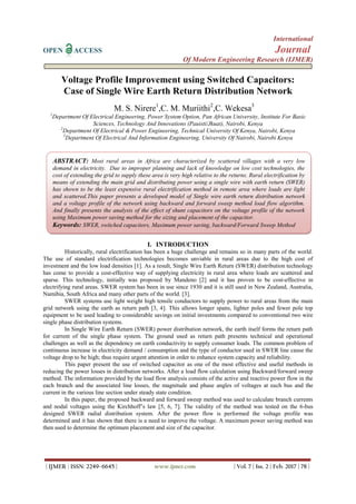 International
OPEN ACCESS Journal
Of Modern Engineering Research (IJMER)
| IJMER | ISSN: 2249–6645 | www.ijmer.com | Vol. 7 | Iss. 2 | Feb. 2017 | 78 |
Voltage Profile Improvement using Switched Capacitors:
Case of Single Wire Earth Return Distribution Network
M. S. Nirere1
,C. M. Muriithi2
,C. Wekesa3
1
Department Of Electrical Engineering, Power System Option, Pan African University, Institute For Basic
Sciences, Technology And Innovations (Pauisti/Jkuat), Nairobi, Kenya
2
Department Of Electrical & Power Engineering, Technical University Of Kenya, Nairobi, Kenya
3
Department Of Electrical And Information Engineering, University Of Nairobi, Nairobi Kenya
I. INTRODUCTION
Historically, rural electrification has been a huge challenge and remains so in many parts of the world.
The use of standard electrification technologies becomes unviable in rural areas due to the high cost of
investment and the low load densities [1]. As a result, Single Wire Earth Return (SWER) distribution technology
has come to provide a cost-effective way of supplying electricity in rural area where loads are scattered and
sparse. This technology, initially was proposed by Mandeno [2] and it has proven to be cost-effective in
electrifying rural areas. SWER system has been in use since 1930 and it is still used in New Zealand, Australia,
Namibia, South Africa and many other parts of the world. [3].
SWER systems use light weight high tensile conductors to supply power to rural areas from the main
grid network using the earth as return path [3, 4]. This allows longer spans, lighter poles and fewer pole top
equipment to be used leading to considerable savings on initial investments compared to conventional two wire
single phase distribution systems.
In Single Wire Earth Return (SWER) power distribution network, the earth itself forms the return path
for current of the single phase system. The ground used as return path presents technical and operational
challenges as well as the dependency on earth conductivity to supply consumer loads. The common problem of
continuous increase in electricity demand / consumption and the type of conductor used in SWER line cause the
voltage drop to be high; thus require urgent attention in order to enhance system capacity and reliability.
This paper present the use of switched capacitor as one of the most effective and useful methods in
reducing the power losses in distribution networks. After a load flow calculation using Backward/forward sweep
method. The information provided by the load flow analysis consists of the active and reactive power flow in the
each branch and the associated line losses, the magnitude and phase angles of voltages at each bus and the
current in the various line section under steady state condition.
In this paper, the proposed backward and forward sweep method was used to calculate branch currents
and nodal voltages using the Kirchhoff’s law [5, 6, 7]. The validity of the method was tested on the 6-bus
designed SWER radial distribution system. After the power flow is performed the voltage profile was
determined and it has shown that there is a need to improve the voltage. A maximum power saving method was
then used to determine the optimum placement and size of the capacitor.
ABSTRACT: Most rural areas in Africa are characterized by scattered villages with a very low
demand in electricity. Due to improper planning and lack of knowledge on low cost technologies, the
cost of extending the grid to supply these area is very high relative to the returns. Rural electrification by
means of extending the main grid and distributing power using a single wire with earth return (SWER)
has shown to be the least expensive rural electrification method in remote area where loads are light
and scattered.This paper presents a developed model of Single wire earth return distribution network
and a voltage profile of the network using backward and forward sweep method load flow algorithm.
And finally presents the analysis of the effect of shunt capacitors on the voltage profile of the network
using Maximum power saving method for the sizing and placement of the capacitor.
Keywords: SWER, switched capacitors, Maximum power saving, backward/Forward Sweep Method
 