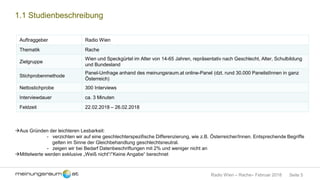 Seite 5Radio Wien – Rache– Februar 2018
1.1 Studienbeschreibung
Auftraggeber Radio Wien
Thematik Rache
Zielgruppe
Wien und Speckgürtel im Alter von 14-65 Jahren, repräsentativ nach Geschlecht, Alter, Schulbildung
und Bundesland
Stichprobenmethode
Panel-Umfrage anhand des meinungsraum.at online-Panel (dzt. rund 30.000 PanelistInnen in ganz
Österreich)
Nettostichprobe 300 Interviews
Interviewdauer ca. 3 Minuten
Feldzeit 22.02.2018 – 26.02.2018
Aus Gründen der leichteren Lesbarkeit:
- verzichten wir auf eine geschlechterspezifische Differenzierung, wie z.B. Österreicher/Innen. Entsprechende Begriffe
gelten im Sinne der Gleichbehandlung geschlechtsneutral.
- zeigen wir bei Bedarf Datenbeschriftungen mit 2% und weniger nicht an
Mittelwerte werden exklusive „Weiß nicht“/“Keine Angabe“ berechnet
 