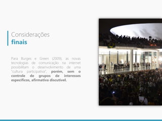 Considerações
finais
Para Burges e Green (2009), as novas
tecnologias de comunicação na internet
possibilitam o desenvolvimento de uma
“cultura participativa”, porém, sem o
controle de grupos de interesses
específicos, afirmativa discutível.
 