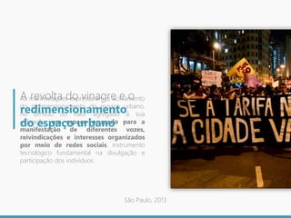 As manifestações expressaram o acirramento
do redimensionamento do espaço urbano,
no sentido do valor agregado à sua
utilização: um espaço ocupado para a
manifestação de diferentes vozes,
reivindicações e interesses organizados
por meio de redes sociais, instrumento
tecnológico fundamental na divulgação e
participação dos indivíduos.
A revolta do vinagre e o
redimensionamento
do espaço urbano
São Paulo, 2013
 