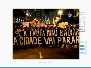 No caso das manifestações, sua divulgação e
ampliação do número de participantes e
adesões evidencia a relevância das redes
sociais, especialmente em função da
facilidade e rapidez de transmissão das
informações e da comunicação. O
acompanhamento dos fatos através das
redes sociais da internet, entre elas o
Facebook e o Twitter, resultou na adesão
cada vez maior ao movimento.
A primeira manifestação contou
com 2000 pessoas, na última
estavam presentes 100.000
participantes
São Paulo, 2013
 