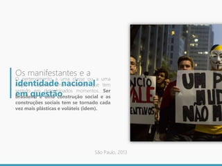 Os manifestantes e a
identidade nacional
em questão
O pertencimento a uma classe ou a uma
nação é apenas uma referência que tem
sentido em determinados momentos. Ser
brasileiro é uma construção social e as
construções sociais tem se tornado cada
vez mais plásticas e voláteis (idem).
São Paulo, 2013
 