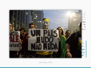 Nas manifestações aqui discutidas, a
construção da ideia do “ser brasileiro” e de
sua plasticidade (CANCLINI, 2008), fizeram-se
em meio à multiplicidade de identidades e
identificações, estas expressas nos
diferentes temas que mobilizaram os
manifestantes, fazendo ampliar o
contato, via internet, dos grupos afins e
da circulação de informações.
“Um mundo em que o tempo,
liberado da duração, converte-se em
espaço de puras informações que
não requerem mais a
corporeidade humana”
São Paulo, 2013
 