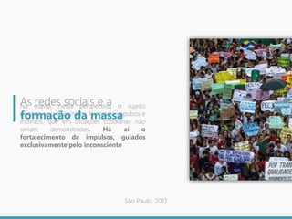 Na massa, nessa perspectiva, o sujeito
permite se o anonimato, liberando impulsos e
instintos, que em situações cotidianas não
seriam demonstradas. Há aí o
fortalecimento de impulsos, guiados
exclusivamente pelo inconsciente
As redes sociais e a
formação da massa
São Paulo, 2013
 