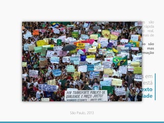 Nas redes sociais, as informações são
produzidas de forma extremamente rápida
ou mesmo instantânea, em tempo real,
conseguindo superar os meios tradicionais de
mídia.
As redes sociais da internet não são
apenas redes de comunicação, mas
também meios de difusão de informação
e de “novas” sociabilidades.
A disposição dos atores em
replicar essas informações está
diretamente ligada ao contexto
de uma determinada realidade
São Paulo, 2013
 