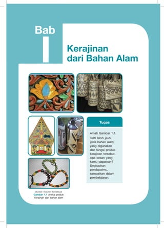 Prakarya
3
Bab
I
(Sumber: Dokumen Kemdikbud)
Gambar 1.1 Aneka produk
kerajinan dari bahan alam
Kerajinan
dari Bahan Alam
Amati Gambar 1.1.
Teliti lebih jauh,
jenis bahan alam
yang digunakan
dan fungsi produk
kerajinan tersebut.
Apa kesan yang
kamu dapatkan?
Ungkapkan
pendapatmu,
sampaikan dalam
pembelajaran.
Tugas
 