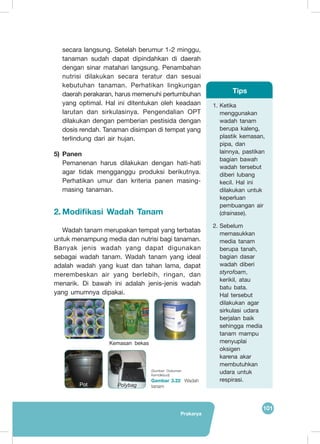 Prakarya
101
secara langsung. Setelah berumur 1-2 minggu,
tanaman sudah dapat dipindahkan di daerah
dengan sinar matahari langsung. Penambahan
nutrisi dilakukan secara teratur dan sesuai
kebutuhan tanaman. Perhatikan lingkungan
daerah perakaran, harus memenuhi pertumbuhan
yang optimal. Hal ini ditentukan oleh keadaan
larutan dan sirkulasinya. Pengendalian OPT
dilakukan dengan pemberian pestisida dengan
dosis rendah. Tanaman disimpan di tempat yang
terlindung dari air hujan.
5)	Panen
Pemanenan harus dilakukan dengan hati-hati
agar tidak mengganggu produksi berikutnya.
Perhatikan umur dan kriteria panen masing-
masing tanaman.
2.	Modifikasi Wadah Tanam
	
Wadah tanam merupakan tempat yang terbatas
untuk menampung media dan nutrisi bagi tanaman.
Banyak jenis wadah yang dapat digunakan
sebagai wadah tanam. Wadah tanam yang ideal
adalah wadah yang kuat dan tahan lama, dapat
merembeskan air yang berlebih, ringan, dan
menarik. Di bawah ini adalah jenis-jenis wadah
yang umumnya dipakai.
(Sumber: Dokumen
Kemdikbud)
Gambar 3.22 Wadah
tanam
1.	Ketika
menggunakan
wadah tanam
berupa kaleng,
plastik kemasan,
pipa, dan
lainnya, pastikan
bagian bawah
wadah tersebut
diberi lubang
kecil. Hal ini
dilakukan untuk
keperluan
pembuangan air
(drainase).
2.	Sebelum
memasukkan
media tanam
berupa tanah,
bagian dasar
wadah diberi
styrofoam,
kerikil, atau
batu bata.
Hal tersebut
dilakukan agar
sirkulasi udara
berjalan baik
sehingga media
tanam mampu
menyuplai
oksigen
karena akar
membutuhkan
udara untuk
respirasi.
Tips
Kemasan bekas
PolybagPot
 